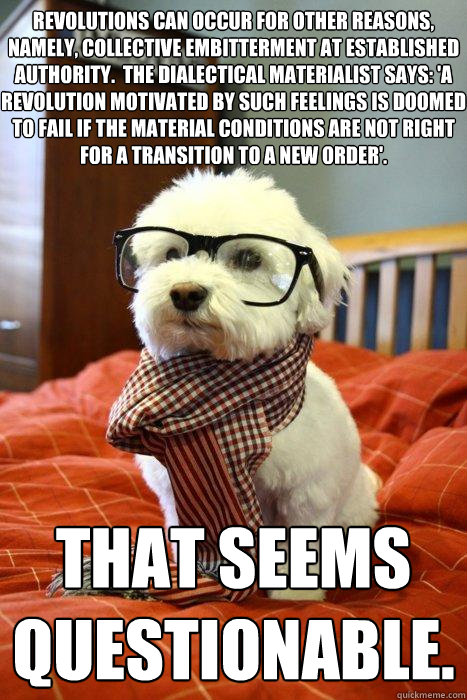 revolutions can occur for other reasons, namely, collective embitterment at established authority.  The dialectical materialist says: 'a revolution motivated by such feelings is doomed to fail if the material conditions are not right for a transition to a - revolutions can occur for other reasons, namely, collective embitterment at established authority.  The dialectical materialist says: 'a revolution motivated by such feelings is doomed to fail if the material conditions are not right for a transition to a  Hipster Dog