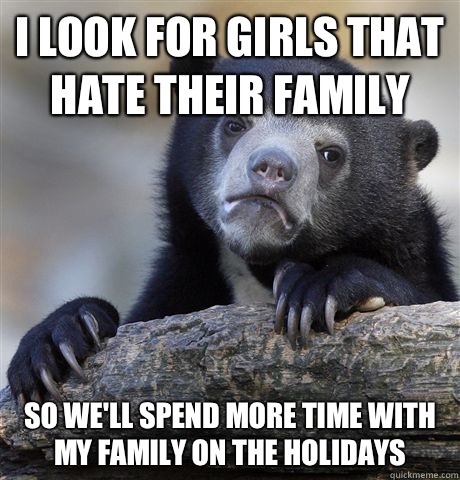 I look for girls that hate their family So we'll spend more time with my family on the holidays  Confession Bear