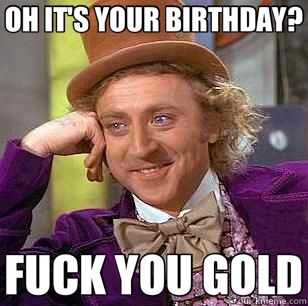 OH IT'S YOUR BIRTHDAY? FUCK YOU GOLD  Condescending Wonka