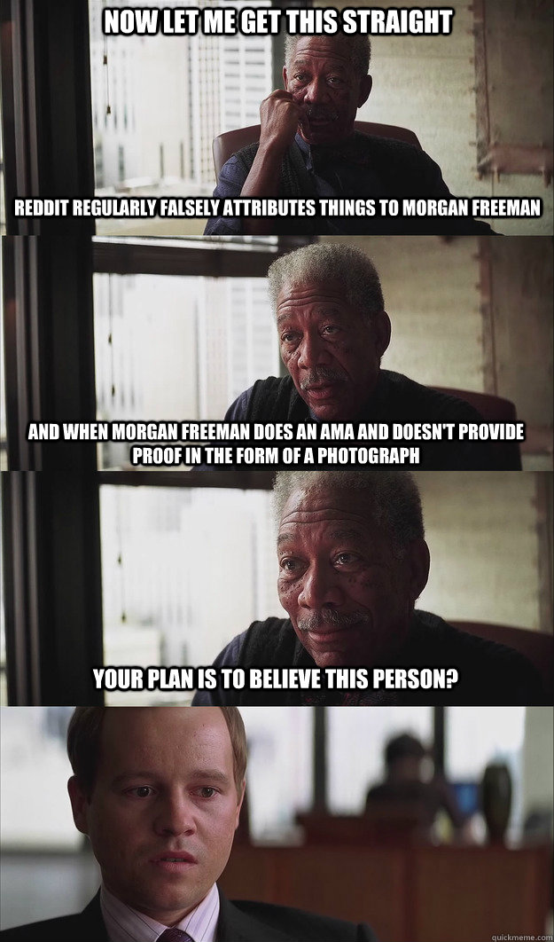 Now let me get this straight Reddit regularly falsely attributes things to Morgan Freeman And when Morgan Freeman does an AMA and doesn't provide proof in the form of a photograph Your plan is to believe this person? - Now let me get this straight Reddit regularly falsely attributes things to Morgan Freeman And when Morgan Freeman does an AMA and doesn't provide proof in the form of a photograph Your plan is to believe this person?  Poor Planning Freeman