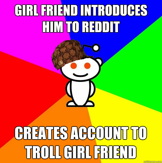 Girl friend introduces him to reddit creates account to troll girl friend  Scumbag Redditor