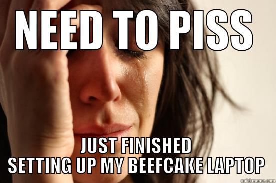 NEED TO PISS JUST FINISHED SETTING UP MY BEEFCAKE LAPTOP First World Problems