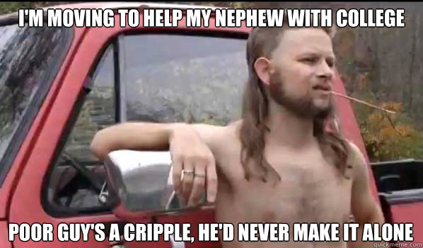 I'm moving to help my nephew with college poor guy's a cripple, he'd never make it alone  Almost Politically Correct Redneck