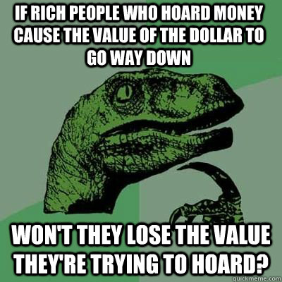 if rich people who hoard money cause the value of the dollar to go way down won't they lose the value they're trying to hoard?  Philosorapter