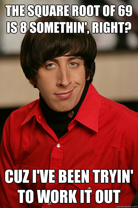 the square root of 69 is 8 somethin', right? Cuz i've been tryin' to work it out - the square root of 69 is 8 somethin', right? Cuz i've been tryin' to work it out  Pickup Line Scientist