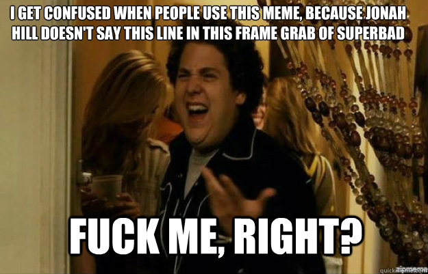 I GET CONFUSED WHEN PEOPLE USE THIS MEME, BECAUSE JONAH HILL DOESN'T SAY THIS LINE IN THIS FRAME GRAB OF SUPERBAD FUCK ME, RIGHT? - I GET CONFUSED WHEN PEOPLE USE THIS MEME, BECAUSE JONAH HILL DOESN'T SAY THIS LINE IN THIS FRAME GRAB OF SUPERBAD FUCK ME, RIGHT?  fuck me right