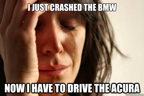 I just crashed the bmw now I have to drive the acura  First World Problems