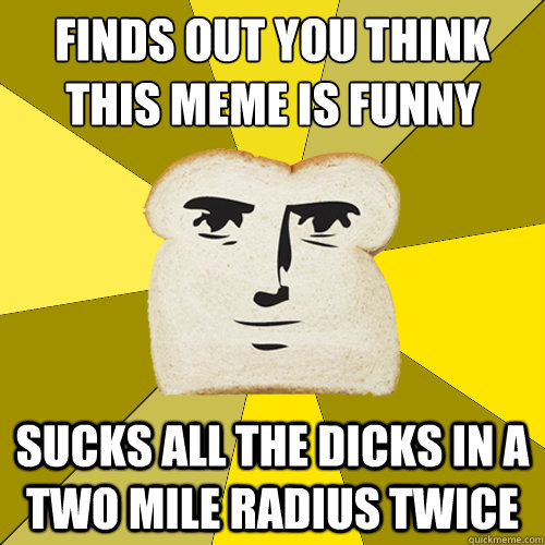 Finds out you think this meme is funny sucks all the dicks in a two mile radius twice  Breadfriend