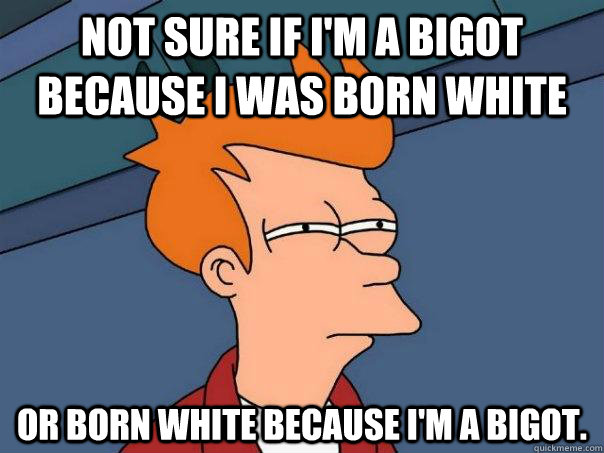 Not sure if I'm a bigot because I was born white Or born white because I'm a bigot.  Futurama Fry