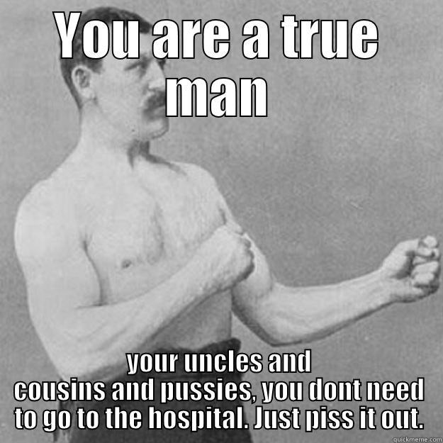 YOU ARE A TRUE MAN YOUR UNCLES AND COUSINS AND PUSSIES, YOU DONT NEED TO GO TO THE HOSPITAL. JUST PISS IT OUT. overly manly man