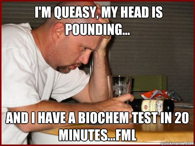  i'm queasy, my head is pounding... and i have a biochem test in 20 minutes...fml  