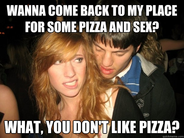 Wanna come back to my place for some pizza and sex? What, you don't like pizza?  Desperate Bar Guy