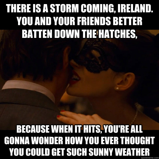 There is a storm coming, Ireland. You and your friends better batten down the hatches, because when it hits, you're all gonna wonder how you ever thought you could get such sunny weather - There is a storm coming, Ireland. You and your friends better batten down the hatches, because when it hits, you're all gonna wonder how you ever thought you could get such sunny weather  catwoman