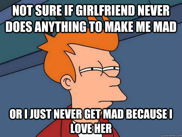 not sure if girlfriend never does anything to make me mad Or i just never get mad because i love her  Futurama Fry
