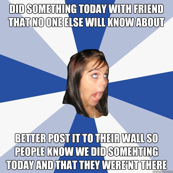 Did something today with friend that no one else will know about Better post it to their wall so people know we did somehting today and that they were'nt there - Did something today with friend that no one else will know about Better post it to their wall so people know we did somehting today and that they were'nt there  Misc