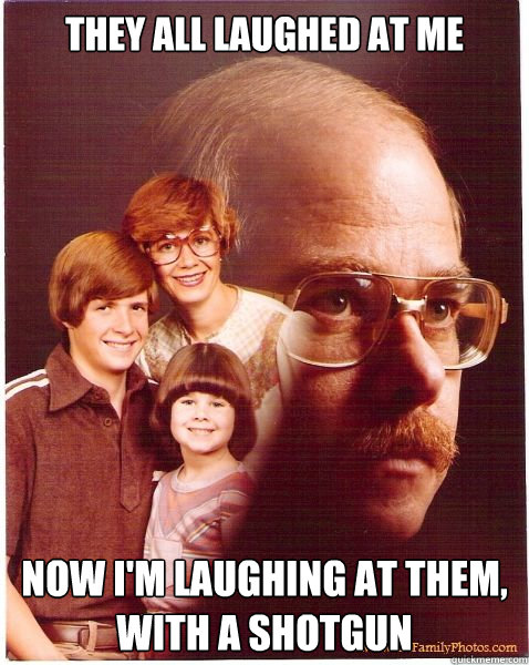They all laughed at me now I'm laughing at them, with a shotgun - They all laughed at me now I'm laughing at them, with a shotgun  Vengeance Dad
