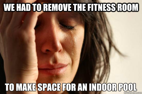 we had to remove the fitness room to make space for an indoor pool  First World Problems