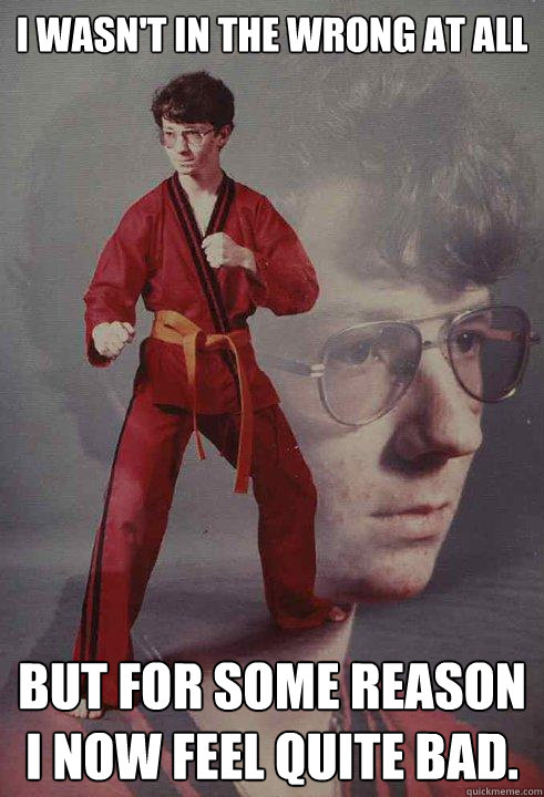 I wasn't in the wrong at all  but for some reason I now feel quite bad.  Karate Kyle