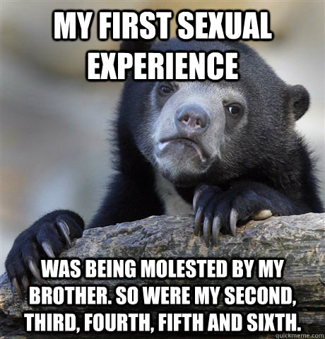 My first sexual experience was being molested by my brother. So were my second, third, fourth, fifth and sixth. - My first sexual experience was being molested by my brother. So were my second, third, fourth, fifth and sixth.  confessionbear