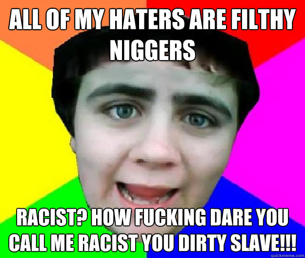 All of my haters are filthy niggers racist? how fucking dare you call me racist you dirty slave!!!  