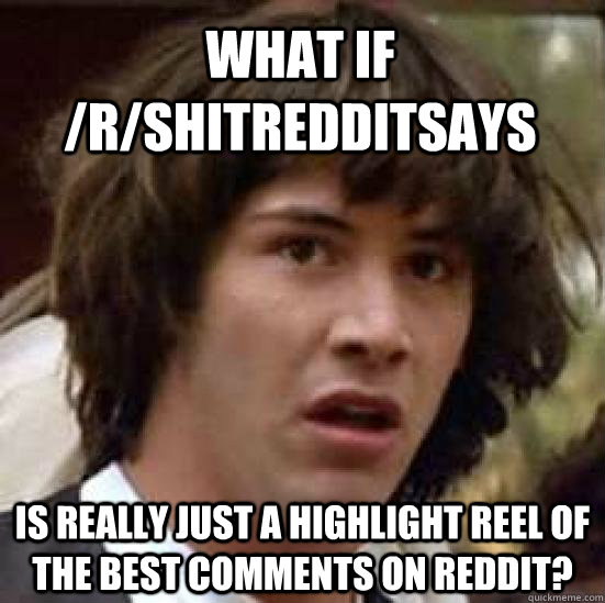 What if /r/shitredditsays is really just a highlight reel of the best comments on reddit?  conspiracy keanu