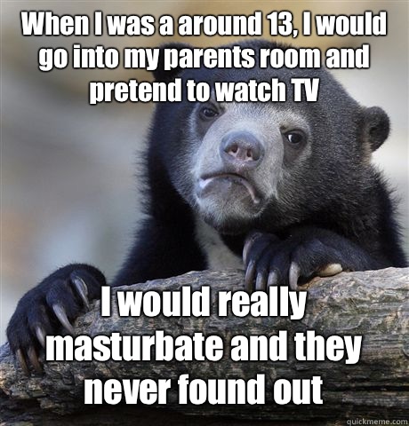 When I was a around 13, I would go into my parents room and pretend to watch TV I would really masturbate and they never found out  Confession Bear