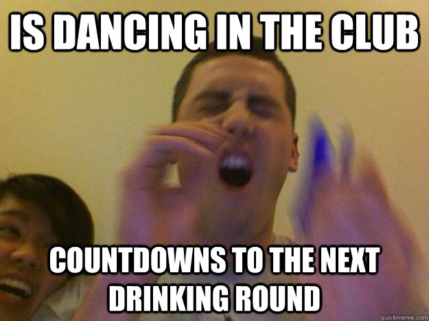 is dancing in the club countdowns to the next drinking round  Belligerent Drunk Geoff