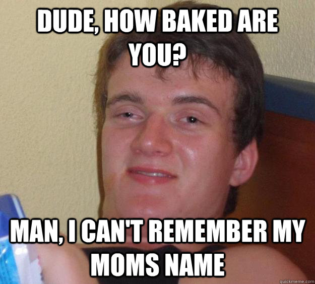 Dude, HOw baked are you? Man, i can't remember my moms name  10 Guy