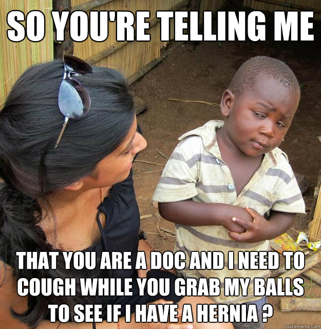 So you're telling me that you are a Doc and i need to cough while you grab my balls to see if i have a hernia ?  Skeptical 3rd World Child