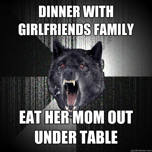 dinner with girlfriends family eat her mom out under table  Insanity Wolf