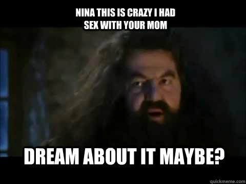 Dream about it maybe? NIna this is crazy I had sex with your mom  Hagrid youre a faggot