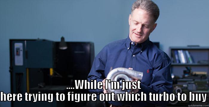  ....WHILE I'M JUST HERE TRYING TO FIGURE OUT WHICH TURBO TO BUY Misc