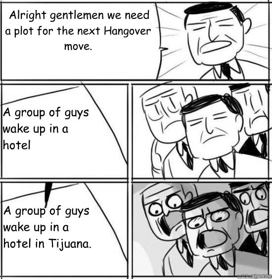 Alright gentlemen we need a plot for the next Hangover move. A group of guys wake up in a hotel A group of guys wake up in a hotel in Tijuana.  alright gentlemen