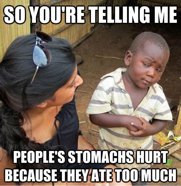so you're telling me people's stomachs hurt because they ate too much  Skeptical Third World Kid