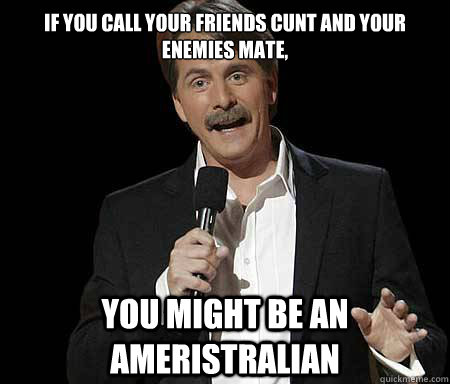 If you call your friends cunt and your enemies mate, you might be an Ameristralian  Foxworthy Redditor