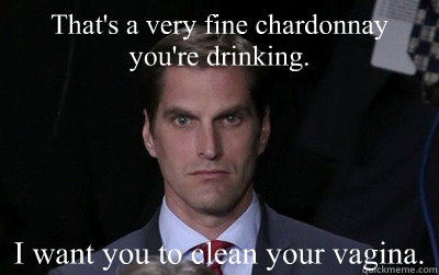 That's a very fine chardonnay you're drinking. I want you to clean your vagina.  Menacing Josh Romney