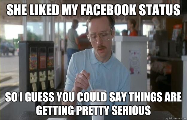 She liked my Facebook status So i guess you could say things are getting pretty serious  Gettin Pretty Serious