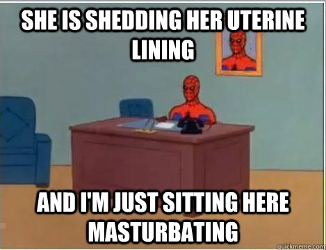 She is shedding her uterine lining And I'm just sitting here masturbating  