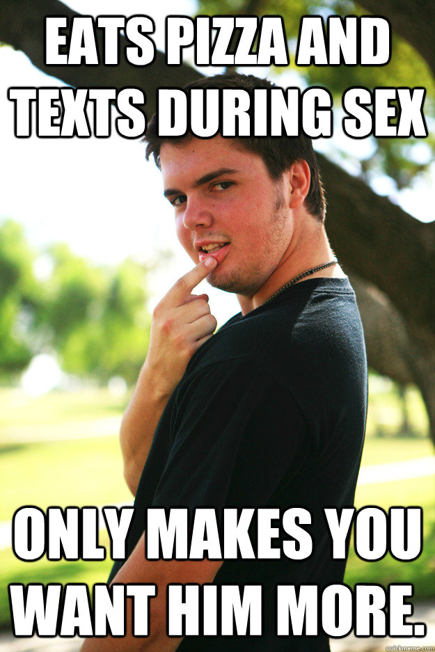 Eats pizza and texts during sex only makes you want him more.  
