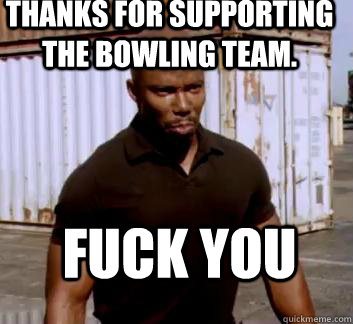 Thanks for supporting the bowling team. Fuck you  