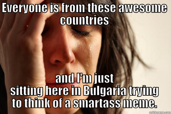 EVERYONE IS FROM THESE AWESOME COUNTRIES AND I'M JUST SITTING HERE IN BULGARIA TRYING TO THINK OF A SMARTASS MEME. First World Problems