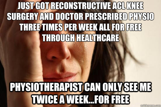 Just got reconstructive ACL knee surgery and doctor prescribed physio three times per week all for free through healthcare Physiotherapist can only see me twice a week...for free  First World Problems
