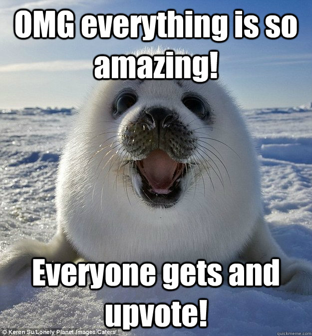OMG everything is so amazing! Everyone gets and upvote!  Easily Pleased Seal