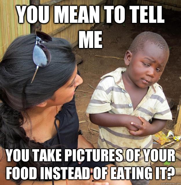 You mean to tell me you take pictures of your food instead of eating it?  Skeptical Third World Kid