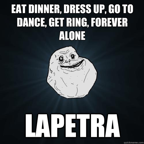 Eat dinner, dress up, go to dance, get ring, forever alone Lapetra  Forever Alone
