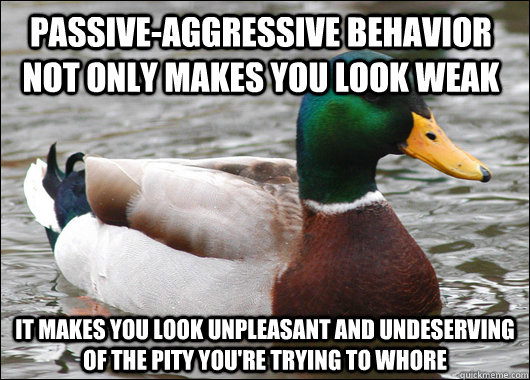 Passive-aggressive behavior not only makes you look weak It makes you look unpleasant and undeserving of the pity you're trying to whore  Actual Advice Mallard
