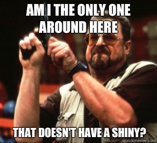 AM I THE ONLY ONE AROUND HERE THAT DOESN'T HAVE A SHINY?  
