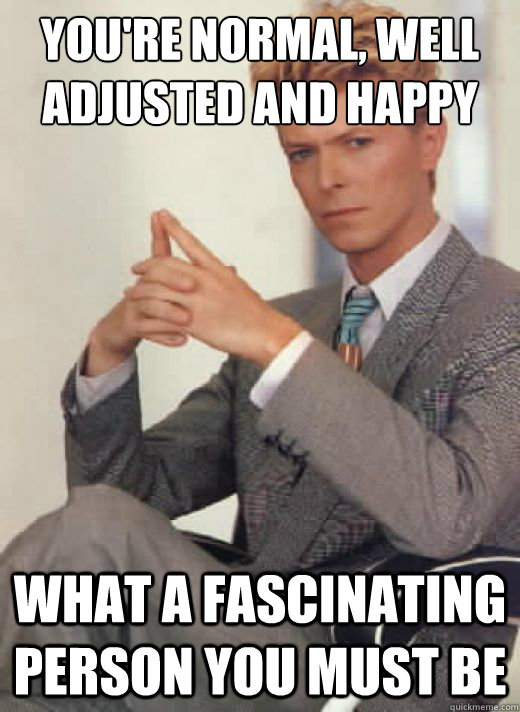 You're normal, well adjusted and happy what a fascinating person you must be - You're normal, well adjusted and happy what a fascinating person you must be  David Bowie