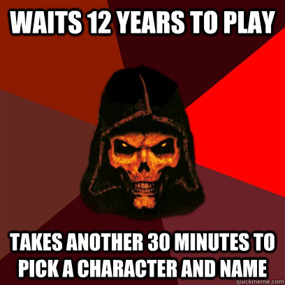 Waits 12 years to play Takes another 30 minutes to pick a character and name  