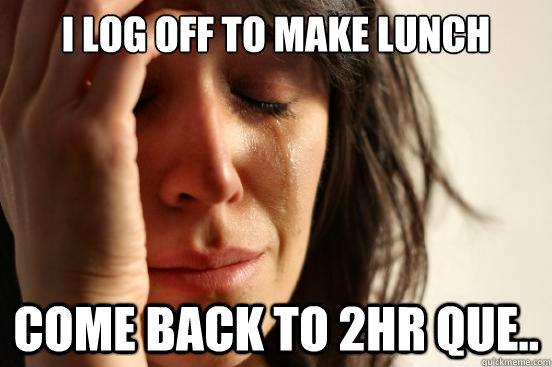 I log off to make lunch come back to 2hr que..  First World Problems
